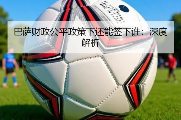 巴萨财政公平政策下还能签下谁：深度解析