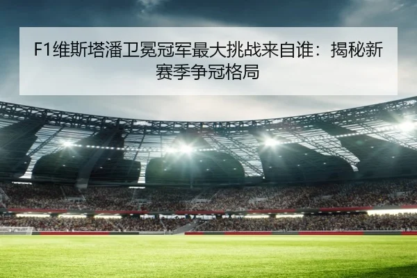 F1维斯塔潘卫冕冠军最大挑战来自谁：揭秘新赛季争冠格局